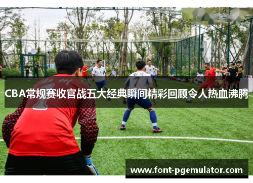 CBA常规赛收官战五大经典瞬间精彩回顾令人热血沸腾