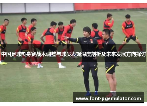 中国足球热身赛战术调整与球员表现深度剖析及未来发展方向探讨