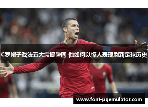C罗帽子戏法五大震撼瞬间 他如何以惊人表现刷新足球历史