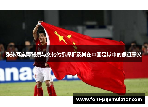张琳芃族裔背景与文化传承探析及其在中国足球中的象征意义