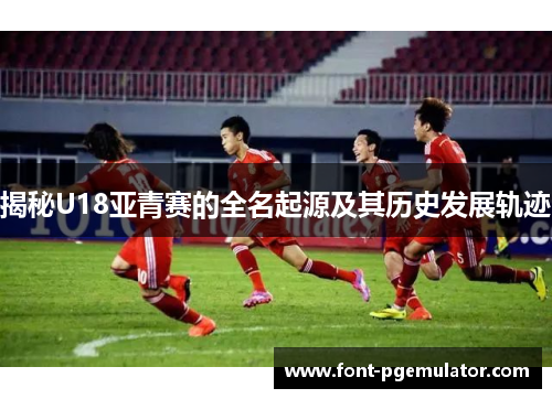 揭秘U18亚青赛的全名起源及其历史发展轨迹