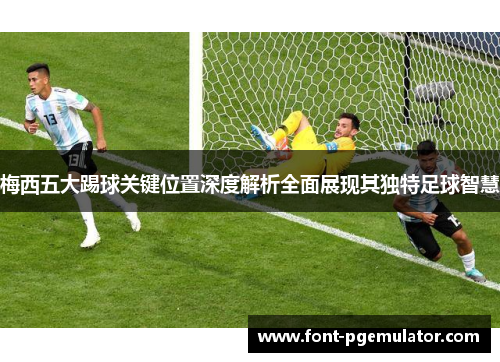 梅西五大踢球关键位置深度解析全面展现其独特足球智慧