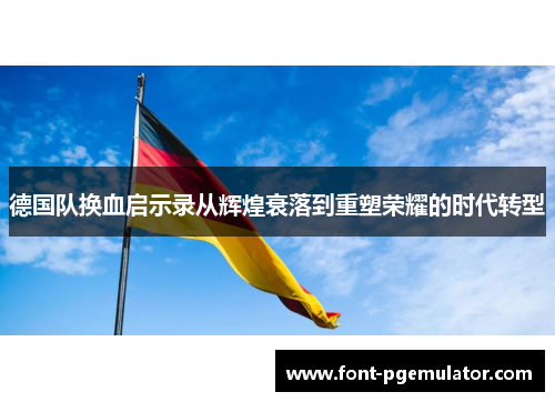 德国队换血启示录从辉煌衰落到重塑荣耀的时代转型 德国队换血启示录从辉煌衰落到重塑荣耀的时代转型