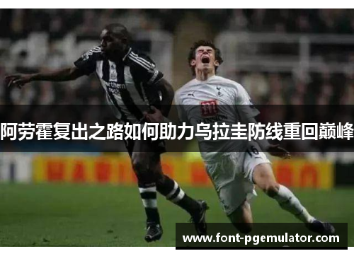 阿劳霍复出之路如何助力乌拉圭防线重回巅峰