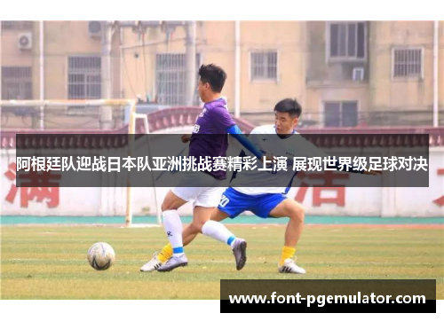 阿根廷队迎战日本队亚洲挑战赛精彩上演 展现世界级足球对决 阿根廷队迎战日本队亚洲挑战赛精彩上演 展现世界级足球对决