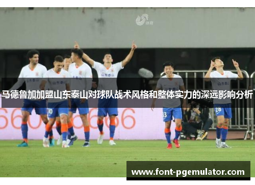 马德鲁加加盟山东泰山对球队战术风格和整体实力的深远影响分析
