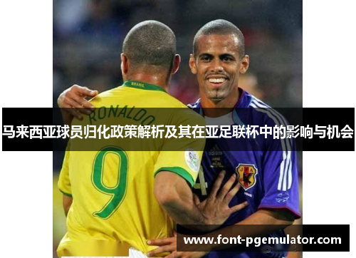 马来西亚球员归化政策解析及其在亚足联杯中的影响与机会