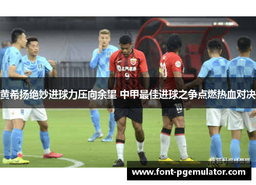 黄希扬绝妙进球力压向余望 中甲最佳进球之争点燃热血对决