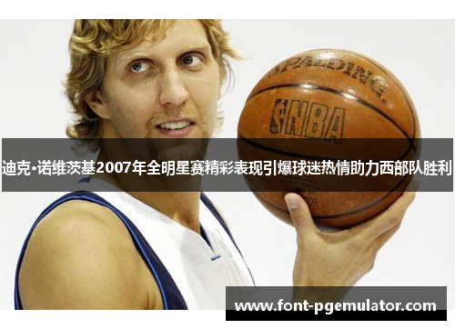 迪克·诺维茨基2007年全明星赛精彩表现引爆球迷热情助力西部队胜利